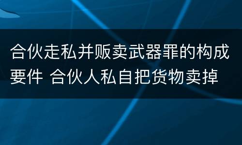合伙走私并贩卖武器罪的构成要件 合伙人私自把货物卖掉
