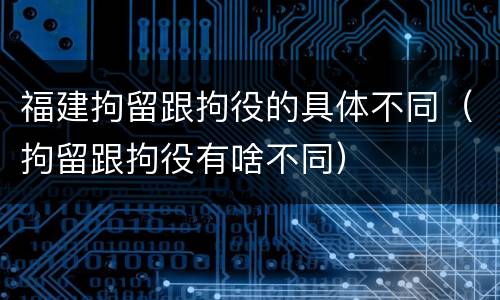 福建拘留跟拘役的具体不同（拘留跟拘役有啥不同）