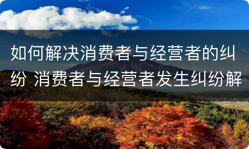 如何解决消费者与经营者的纠纷 消费者与经营者发生纠纷解决途径