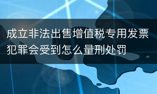 成立非法出售增值税专用发票犯罪会受到怎么量刑处罚