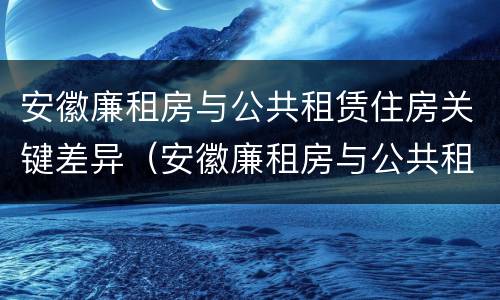 安徽廉租房与公共租赁住房关键差异（安徽廉租房与公共租赁住房关键差异分析）