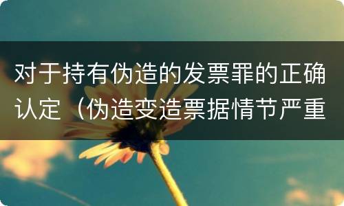 对于持有伪造的发票罪的正确认定（伪造变造票据情节严重的应承担的刑事责任是）