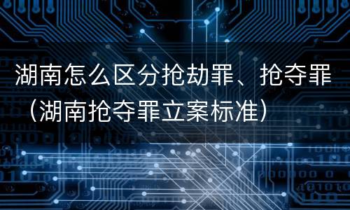 湖南怎么区分抢劫罪、抢夺罪（湖南抢夺罪立案标准）