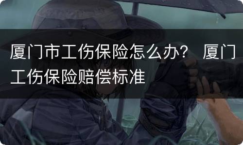 厦门市工伤保险怎么办？ 厦门工伤保险赔偿标准