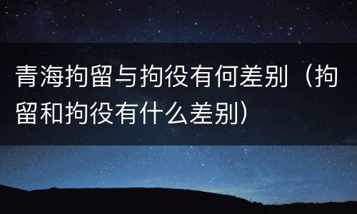 青海拘留与拘役有何差别（拘留和拘役有什么差别）