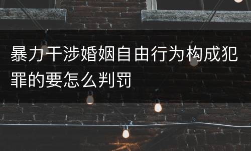 暴力干涉婚姻自由行为构成犯罪的要怎么判罚