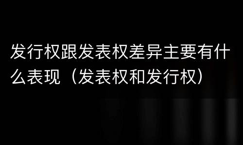 发行权跟发表权差异主要有什么表现（发表权和发行权）