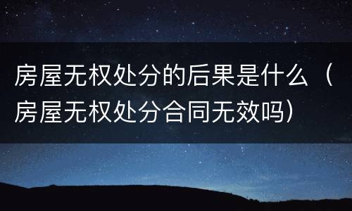 房屋无权处分的后果是什么（房屋无权处分合同无效吗）