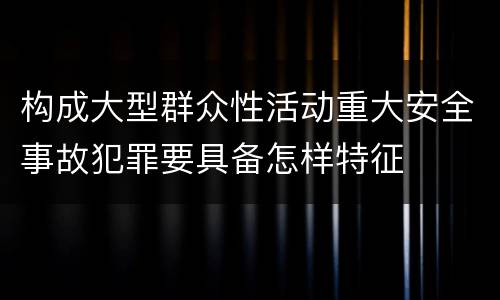 构成大型群众性活动重大安全事故犯罪要具备怎样特征