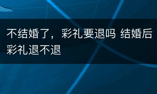 不结婚了，彩礼要退吗 结婚后彩礼退不退