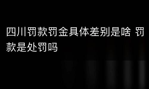 四川罚款罚金具体差别是啥 罚款是处罚吗