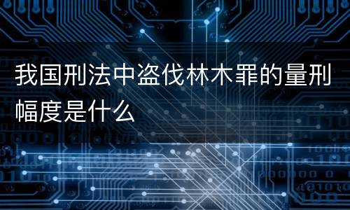 我国刑法中盗伐林木罪的量刑幅度是什么
