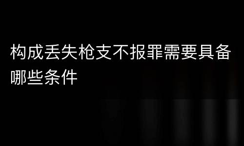 构成丢失枪支不报罪需要具备哪些条件