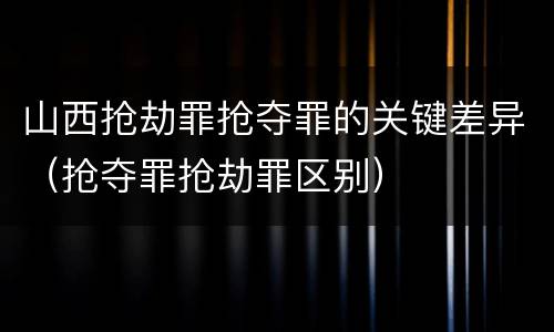 山西抢劫罪抢夺罪的关键差异（抢夺罪抢劫罪区别）