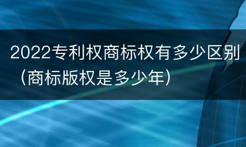 2022专利权商标权有多少区别（商标版权是多少年）