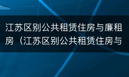 江苏区别公共租赁住房与廉租房（江苏区别公共租赁住房与廉租房哪个好）
