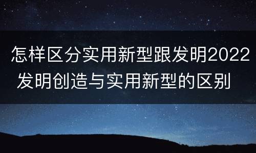 怎样区分实用新型跟发明2022 发明创造与实用新型的区别