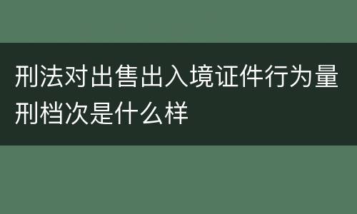 刑法对出售出入境证件行为量刑档次是什么样