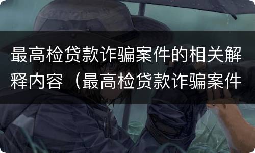 最高检贷款诈骗案件的相关解释内容（最高检贷款诈骗案件的相关解释内容是）