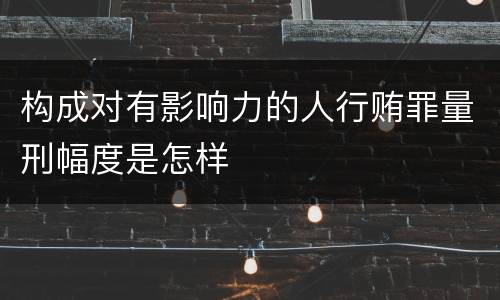 构成对有影响力的人行贿罪量刑幅度是怎样