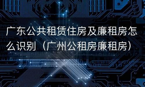广东公共租赁住房及廉租房怎么识别（广州公租房廉租房）