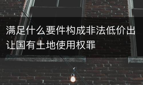 满足什么要件构成非法低价出让国有土地使用权罪