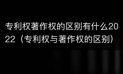 专利权著作权的区别有什么2022（专利权与著作权的区别）