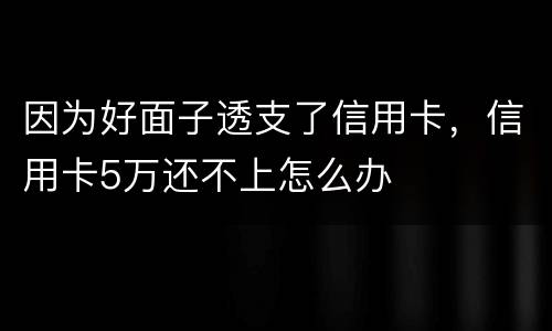 因为好面子透支了信用卡，信用卡5万还不上怎么办