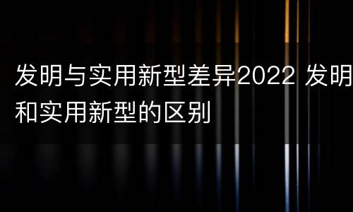 发明与实用新型差异2022 发明和实用新型的区别