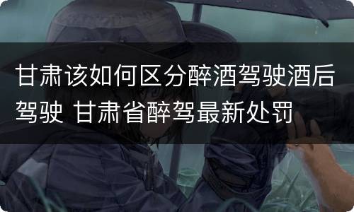 甘肃该如何区分醉酒驾驶酒后驾驶 甘肃省醉驾最新处罚