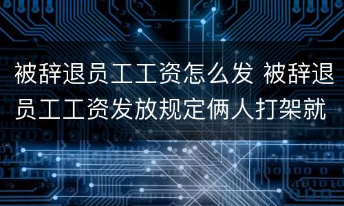 被辞退员工工资怎么发 被辞退员工工资发放规定俩人打架就辞一个人怎么办