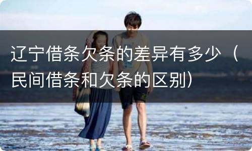 辽宁借条欠条的差异有多少（民间借条和欠条的区别）
