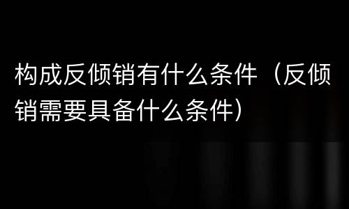 构成反倾销有什么条件（反倾销需要具备什么条件）