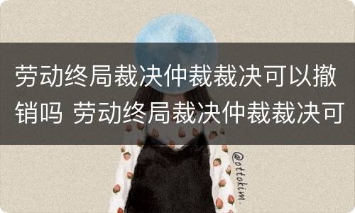 劳动终局裁决仲裁裁决可以撤销吗 劳动终局裁决仲裁裁决可以撤销吗怎么办
