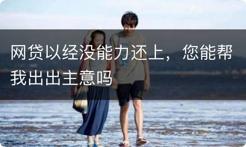 网贷以经没能力还上，您能帮我出出主意吗