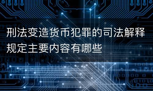 刑法变造货币犯罪的司法解释规定主要内容有哪些