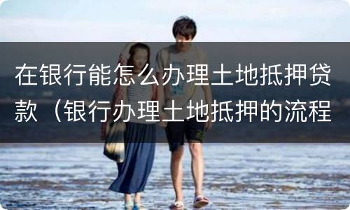 在银行能怎么办理土地抵押贷款（银行办理土地抵押的流程）