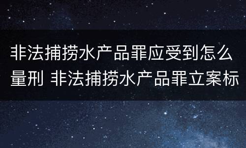 非法捕捞水产品罪应受到怎么量刑 非法捕捞水产品罪立案标准,量刑