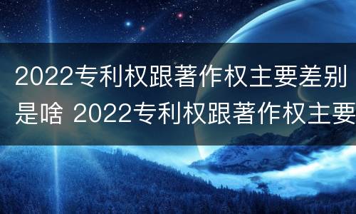 2022专利权跟著作权主要差别是啥 2022专利权跟著作权主要差别是啥呢