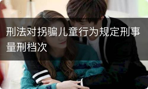 刑法对拐骗儿童行为规定刑事量刑档次