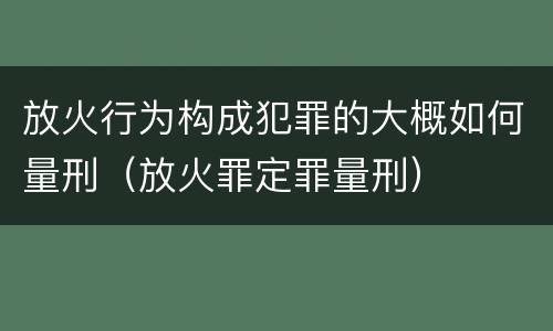 放火行为构成犯罪的大概如何量刑（放火罪定罪量刑）
