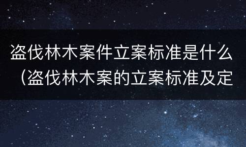 盗伐林木案件立案标准是什么（盗伐林木案的立案标准及定罪与量刑）