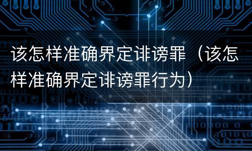该怎样准确界定诽谤罪（该怎样准确界定诽谤罪行为）