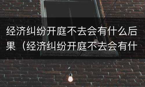 经济纠纷开庭不去会有什么后果（经济纠纷开庭不去会有什么后果吗）