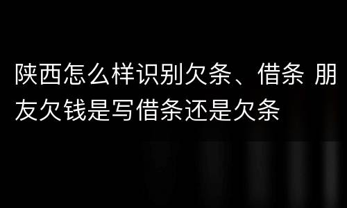 陕西怎么样识别欠条、借条 朋友欠钱是写借条还是欠条