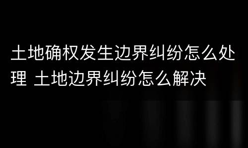土地确权发生边界纠纷怎么处理 土地边界纠纷怎么解决