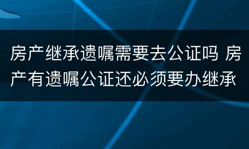 房产继承遗嘱需要去公证吗 房产有遗嘱公证还必须要办继承公证么