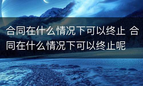 合同在什么情况下可以终止 合同在什么情况下可以终止呢