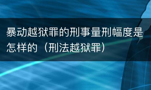暴动越狱罪的刑事量刑幅度是怎样的（刑法越狱罪）