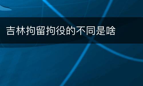 吉林拘留拘役的不同是啥